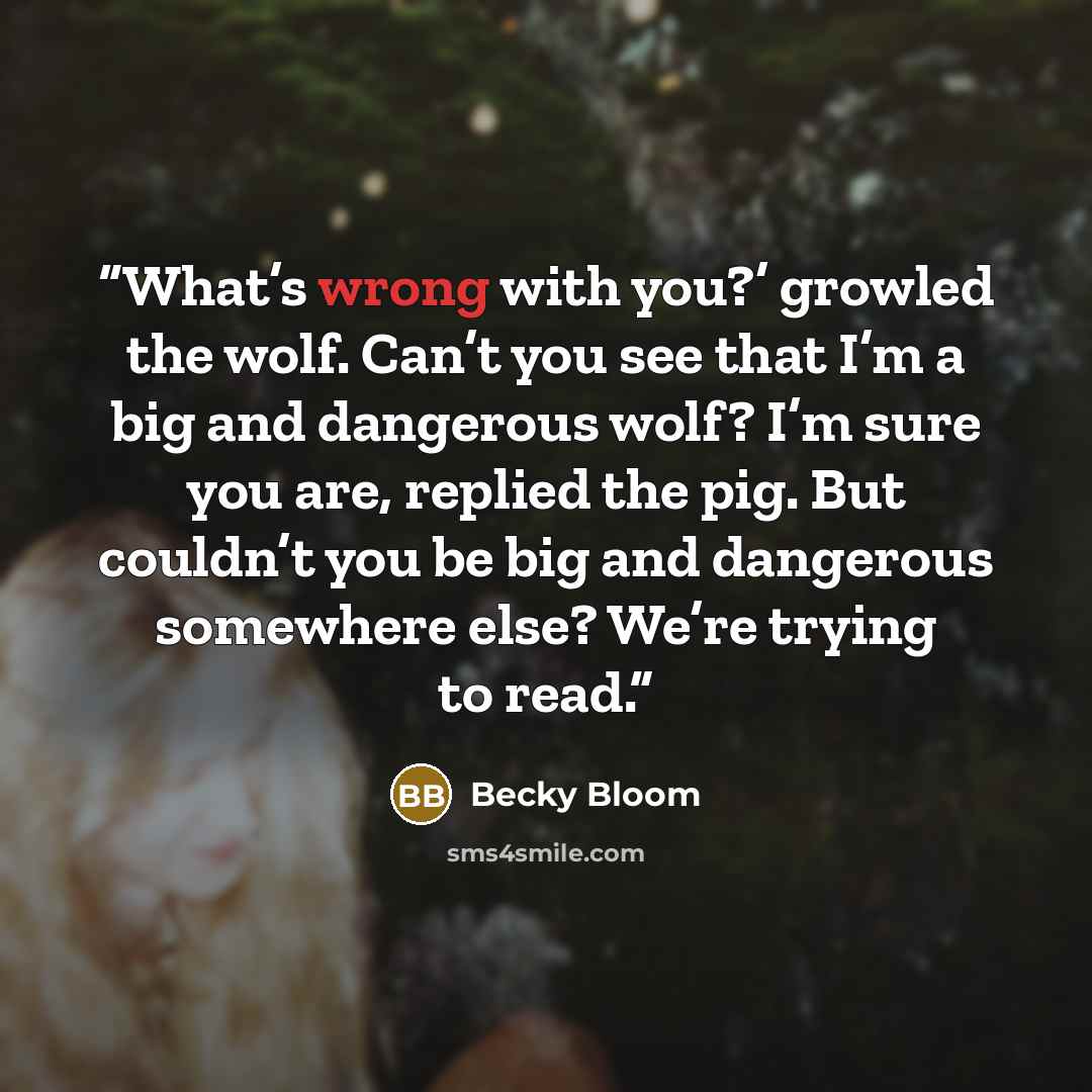 “What’s wrong with you?’ growled the wolf. Can’t you see that I’m a big and dangerous wolf? I’m sure you are, replied the pig. But couldn’t you be big and dangerous somewhere else? We’re trying to read.” quote by Becky Bloom
