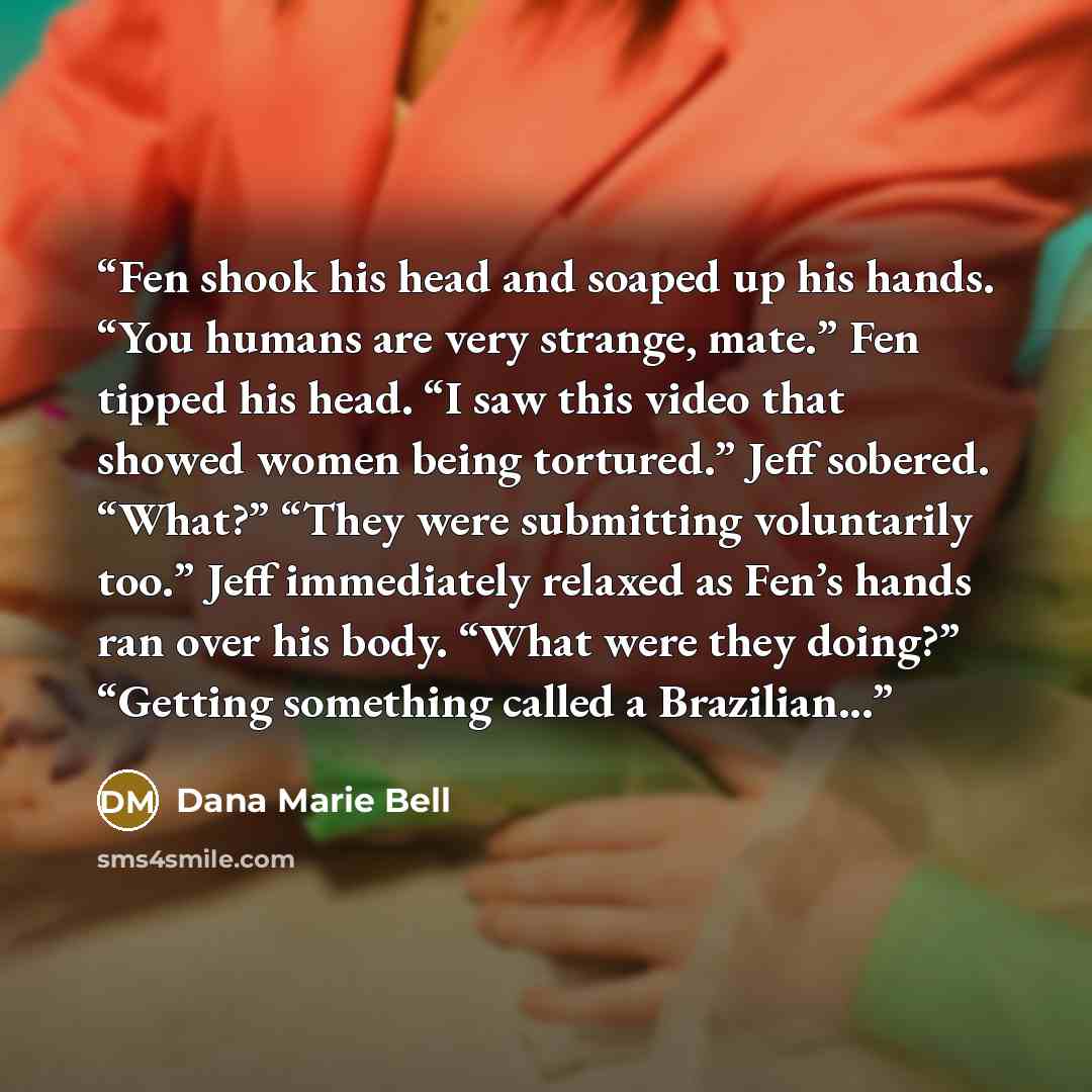 “Fen shook his head and soaped up his hands. “You humans are very strange, mate.” Fen tipped his head. “I saw this video that showed women being tortured.” Jeff sobered. “What?” “They were submitting voluntarily too.” Jeff immediately relaxed as Fen’s hands ran over his body. “What were they…” quote by Dana Marie Bell