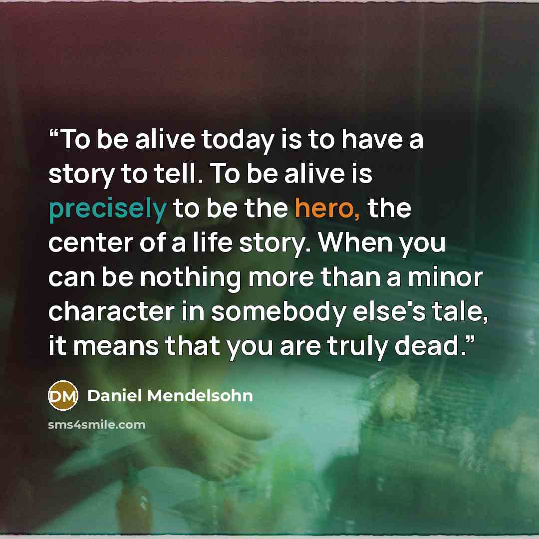 “To be alive today is to have a story to tell. To be alive is precisely to be the hero, the center of a life story. When you can be nothing more than a minor character in somebody else's tale, it means that you are truly dead.” quote by Daniel Mendelsohn