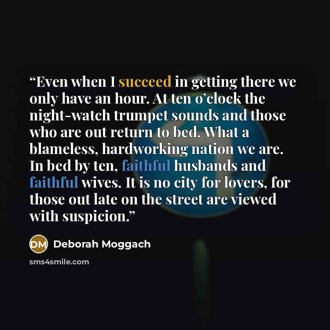 “Even when I succeed in getting there we only have an hour. At ten o’clock the night-watch trumpet sounds and those who are out return to bed. What a blameless, hardworking nation we are. In bed by ten, faithful husbands and faithful wives. It is no city for lovers, for those out late on the street…” quote by Deborah Moggach