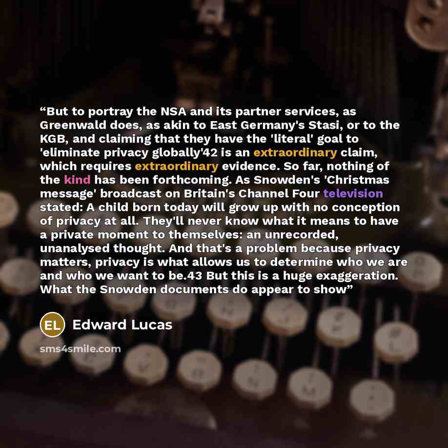 “But to portray the NSA and its partner services, as Greenwald does, as akin to East Germany's Stasi, or to the KGB, and claiming that they have the 'literal' goal to 'eliminate privacy globally'42 is an extraordinary claim, which requires extraordinary evidence. So far, nothing of the kind has…” quote by Edward Lucas