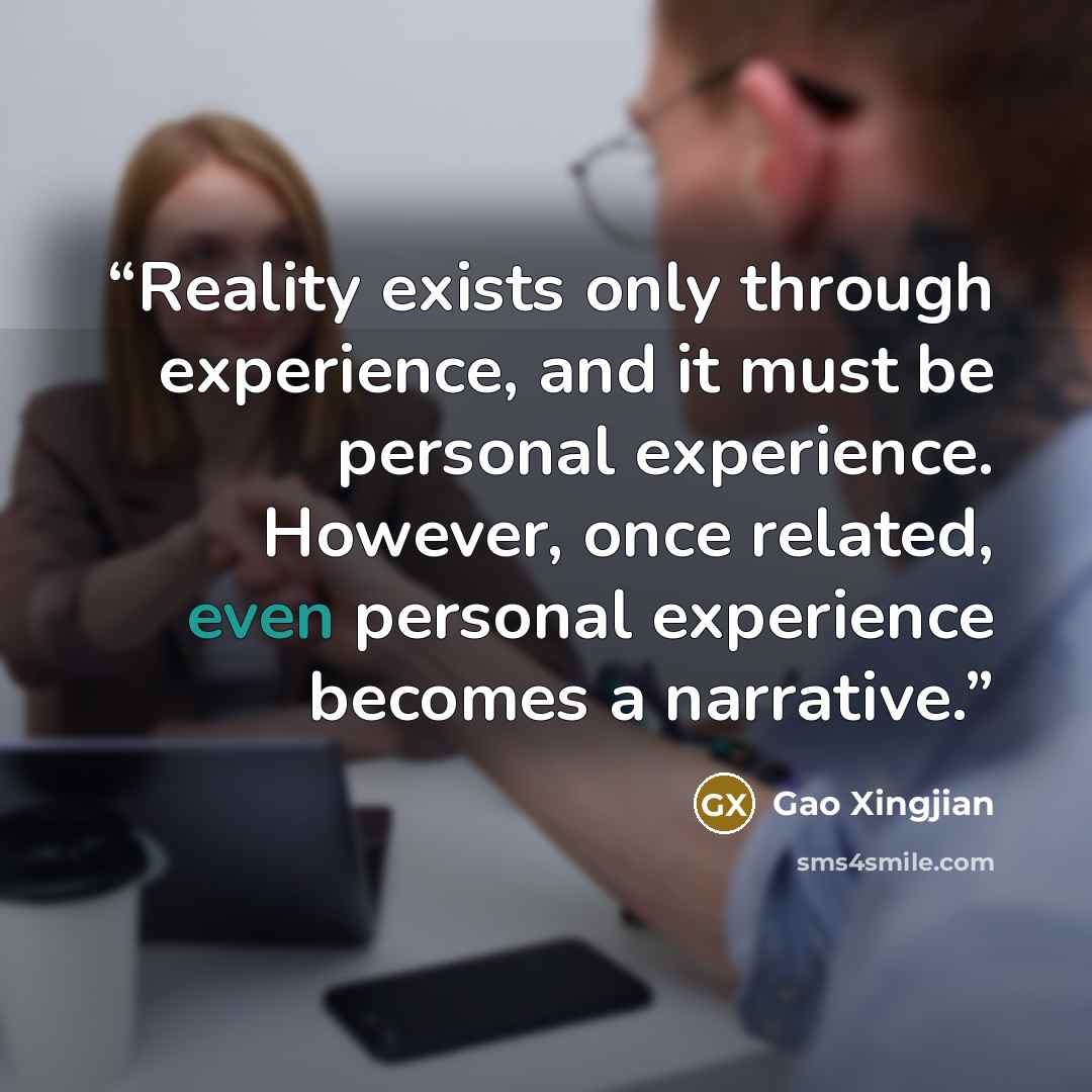 “Reality exists only through experience, and it must be personal experience. However, once related, even personal experience becomes a narrative.” quote by Gao Xingjian