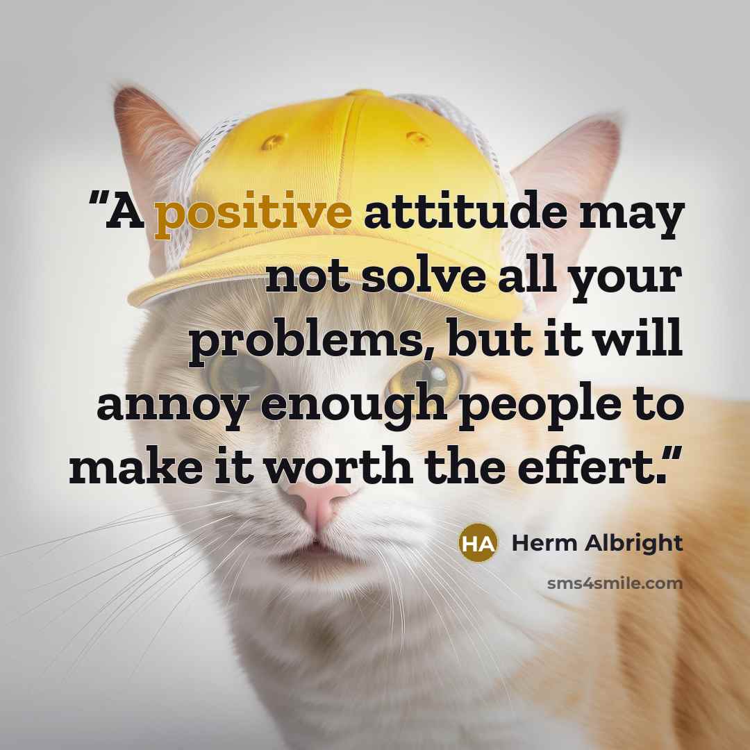 “A positive attitude may not solve all your problems, but it will annoy enough people to make it worth the effert.” quote by Herm Albright