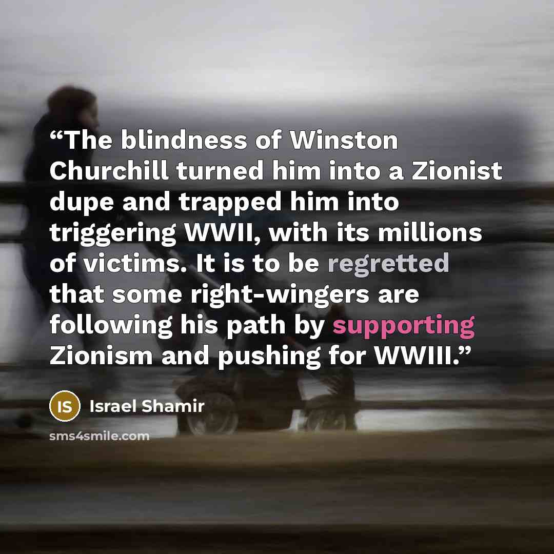 “The blindness of Winston Churchill turned him into a Zionist dupe and trapped him into triggering WWII, with its millions of victims. It is to be regretted that some right-wingers are following his path by supporting Zionism and pushing for WWIII.” quote by Israel Shamir