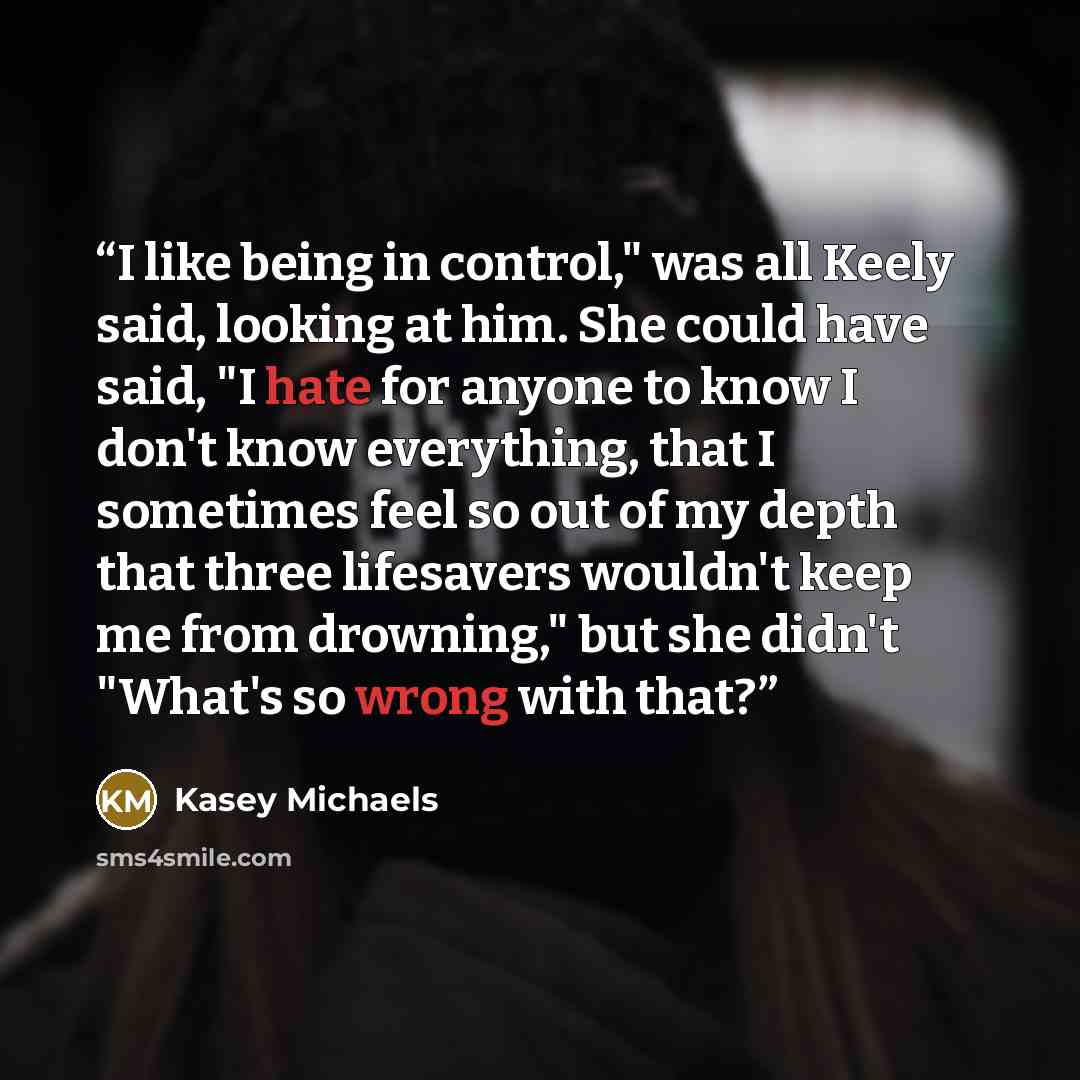 “I like being in control," was all Keely said, looking at him. She could have said, "I hate for anyone to know I don't know everything, that I sometimes feel so out of my depth that three lifesavers wouldn't keep me from drowning," but she didn't "What's so wrong with that?” quote by Kasey Michaels