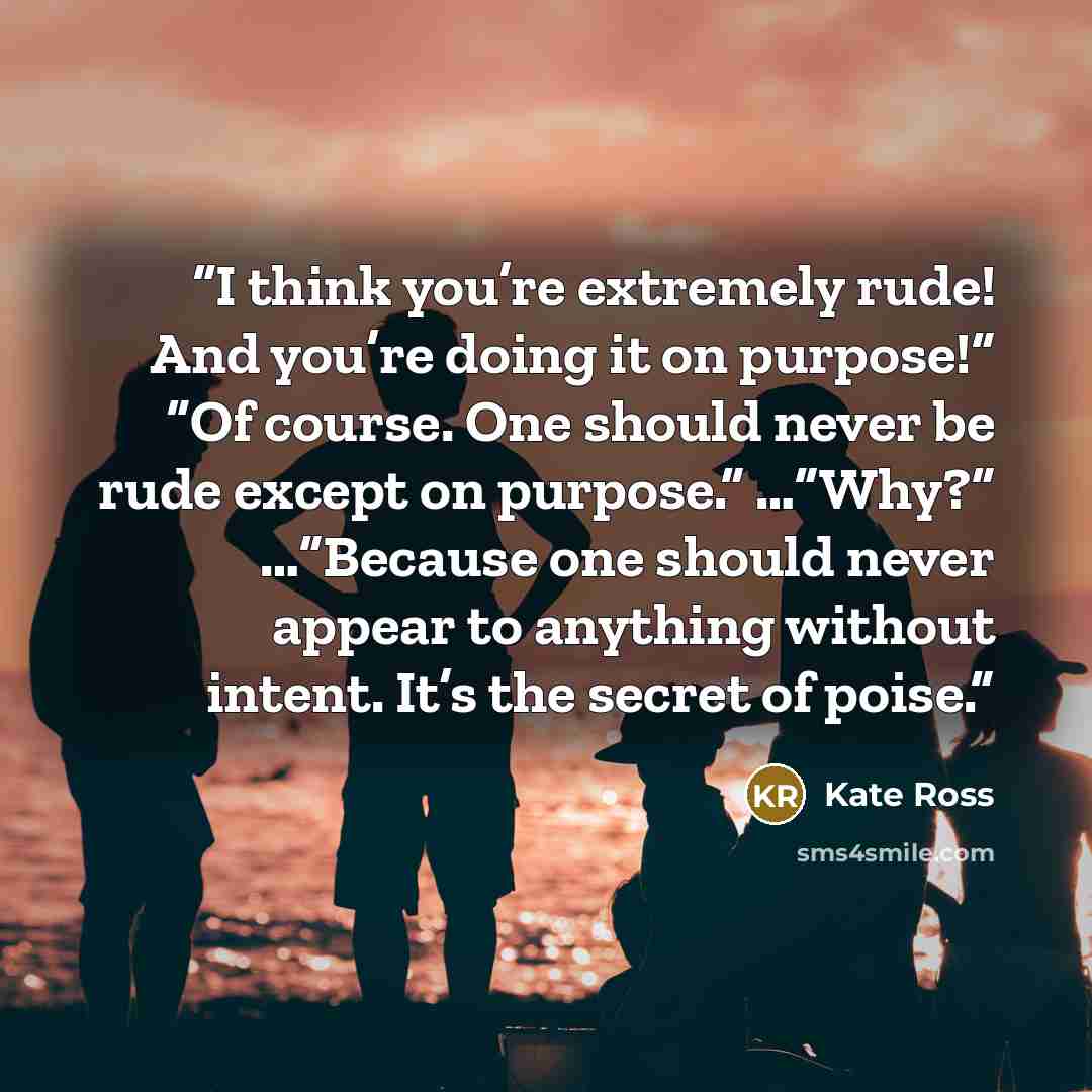 “I think you’re extremely rude! And you’re doing it on purpose!” “Of course. One should never be rude except on purpose.” …”Why?” …”Because one should never appear to anything without intent. It’s the secret of poise.” quote by Kate Ross
