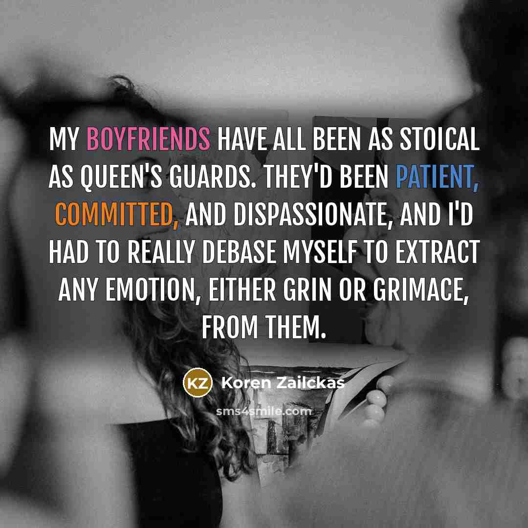 “My boyfriends have all been as stoical as queen's guards. They'd been patient, committed, and dispassionate, and I'd had to really debase myself to extract any emotion, either grin or grimace, from them.” quote by Koren Zailckas