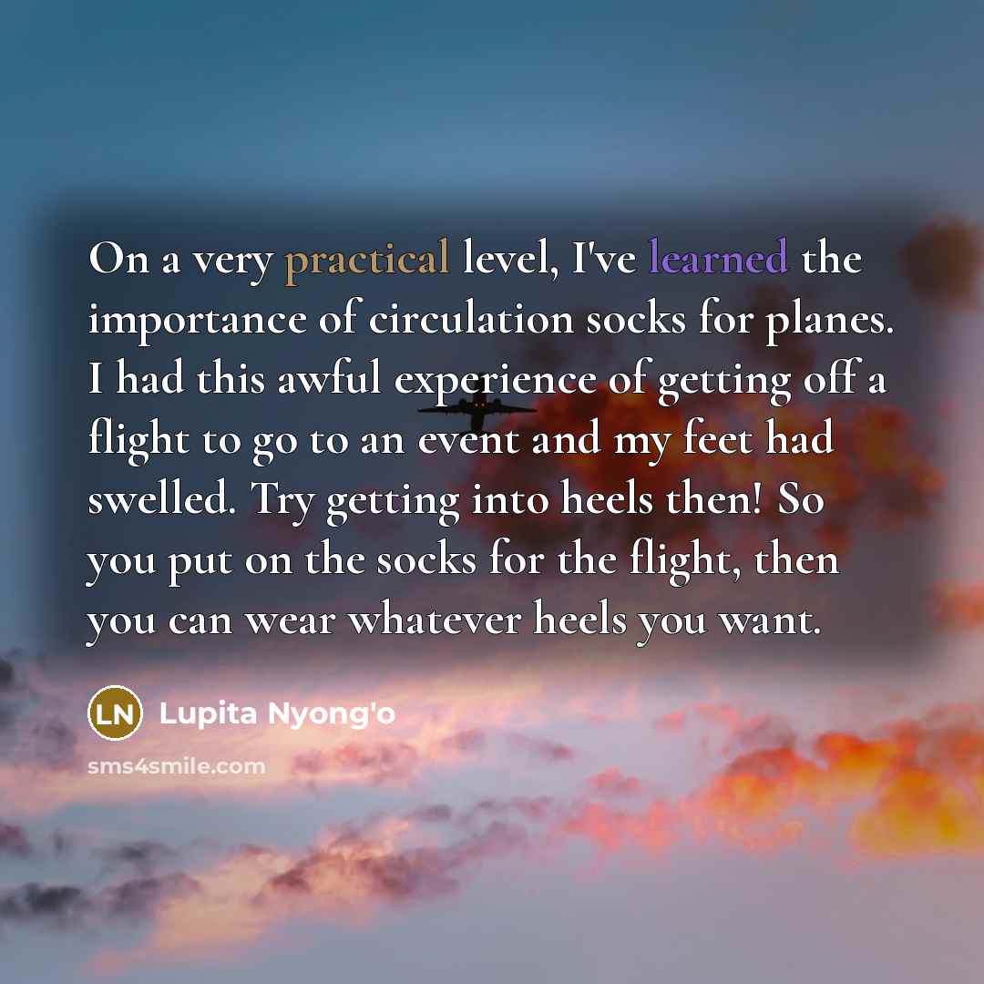 “On a very practical level, I've learned the importance of circulation socks for planes. I had this awful experience of getting off a flight to go to an event and my feet had swelled. Try getting into heels then! So you put on the socks for the flight, then you can wear whatever heels you want.” quote by Lupita Nyong'o