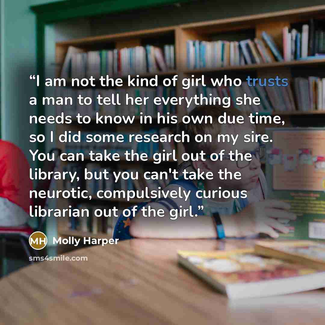 “I am not the kind of girl who trusts a man to tell her everything she needs to know in his own due time, so I did some research on my sire. You can take the girl out of the library, but you can't take the neurotic, compulsively curious librarian out of the girl.” quote by Molly Harper