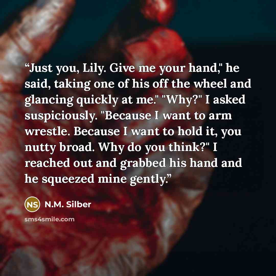 “Just you, Lily. Give me your hand," he said, taking one of his off the wheel and glancing quickly at me." "Why?" I asked suspiciously. "Because I want to arm wrestle. Because I want to hold it, you nutty broad. Why do you think?" I reached out and grabbed his hand and he squeezed mine gently.” quote by N.M. Silber