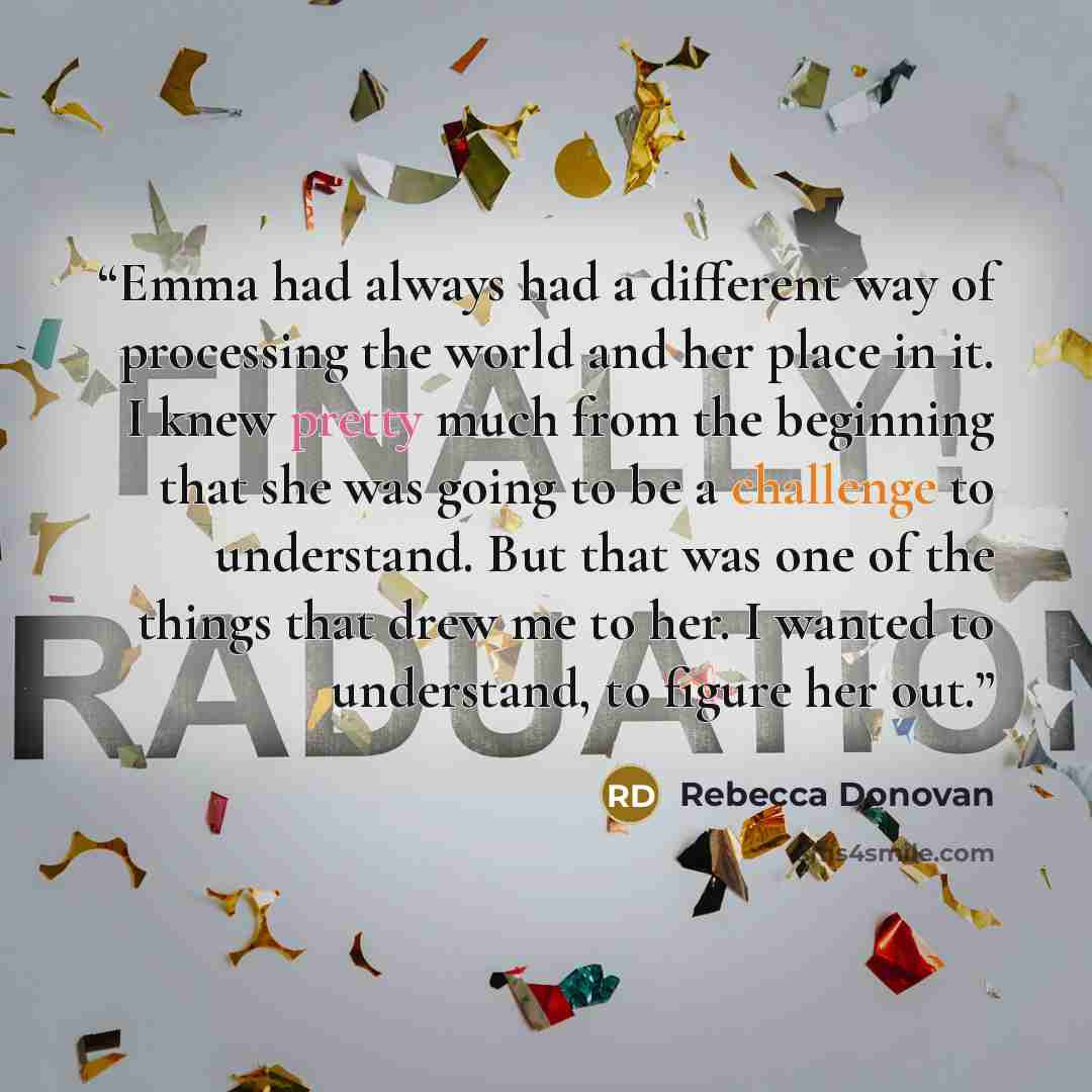 “Emma had always had a different way of processing the world and her place in it. I knew pretty much from the beginning that she was going to be a challenge to understand. But that was one of the things that drew me to her. I wanted to understand, to figure her out.” quote by Rebecca Donovan