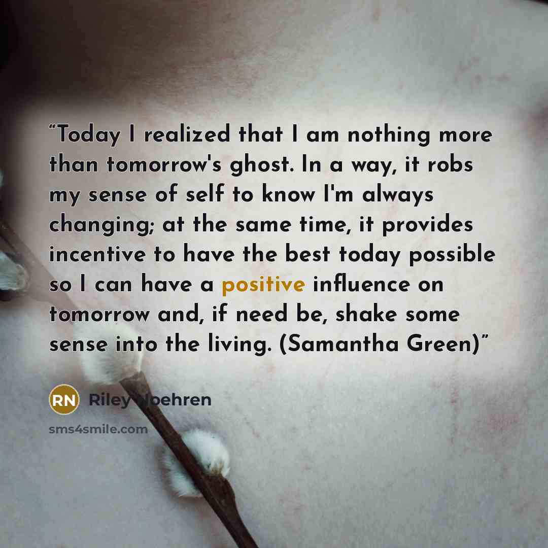 “Today I realized that I am nothing more than tomorrow's ghost. In a way, it robs my sense of self to know I'm always changing; at the same time, it provides incentive to have the best today possible so I can have a positive influence on tomorrow and, if need be, shake some sense into the living…” quote by Riley Noehren