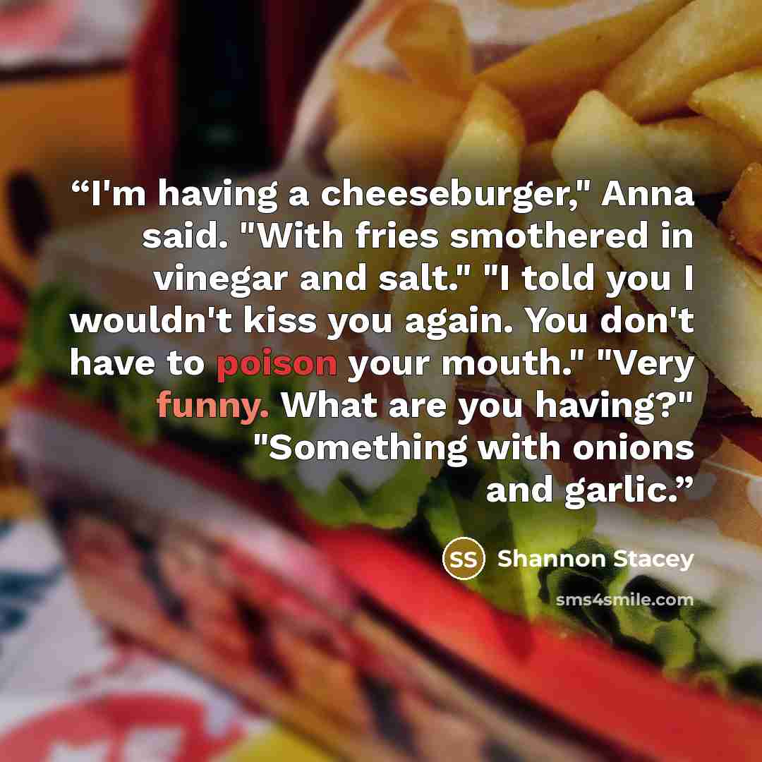 “I'm having a cheeseburger," Anna said. "With fries smothered in vinegar and salt." "I told you I wouldn't kiss you again. You don't have to poison your mouth." "Very funny. What are you having?" "Something with onions and garlic.” quote by Shannon Stacey