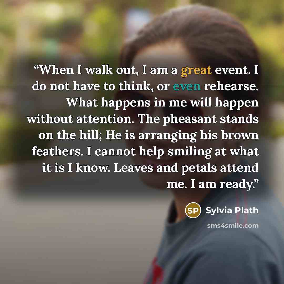 “When I walk out, I am a great event. I do not have to think, or even rehearse. What happens in me will happen without attention. The pheasant stands on the hill; He is arranging his brown feathers. I cannot help smiling at what it is I know. Leaves and petals attend me. I am ready.” quote by Sylvia Plath
