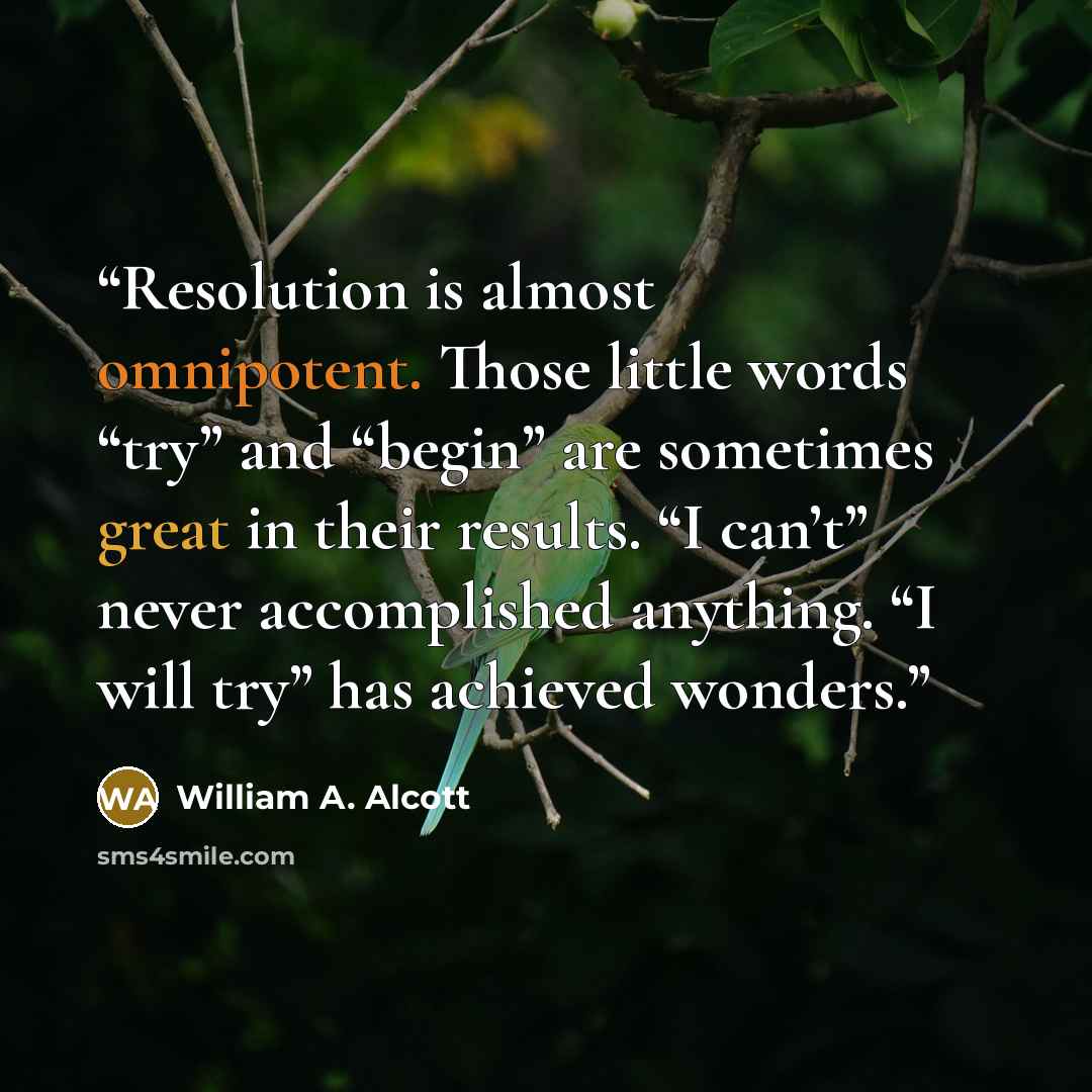“Resolution is almost omnipotent. Those little words “try” and “begin” are sometimes great in their results. “I can’t” never accomplished anything. “I will try” has achieved wonders.” quote by William A. Alcott