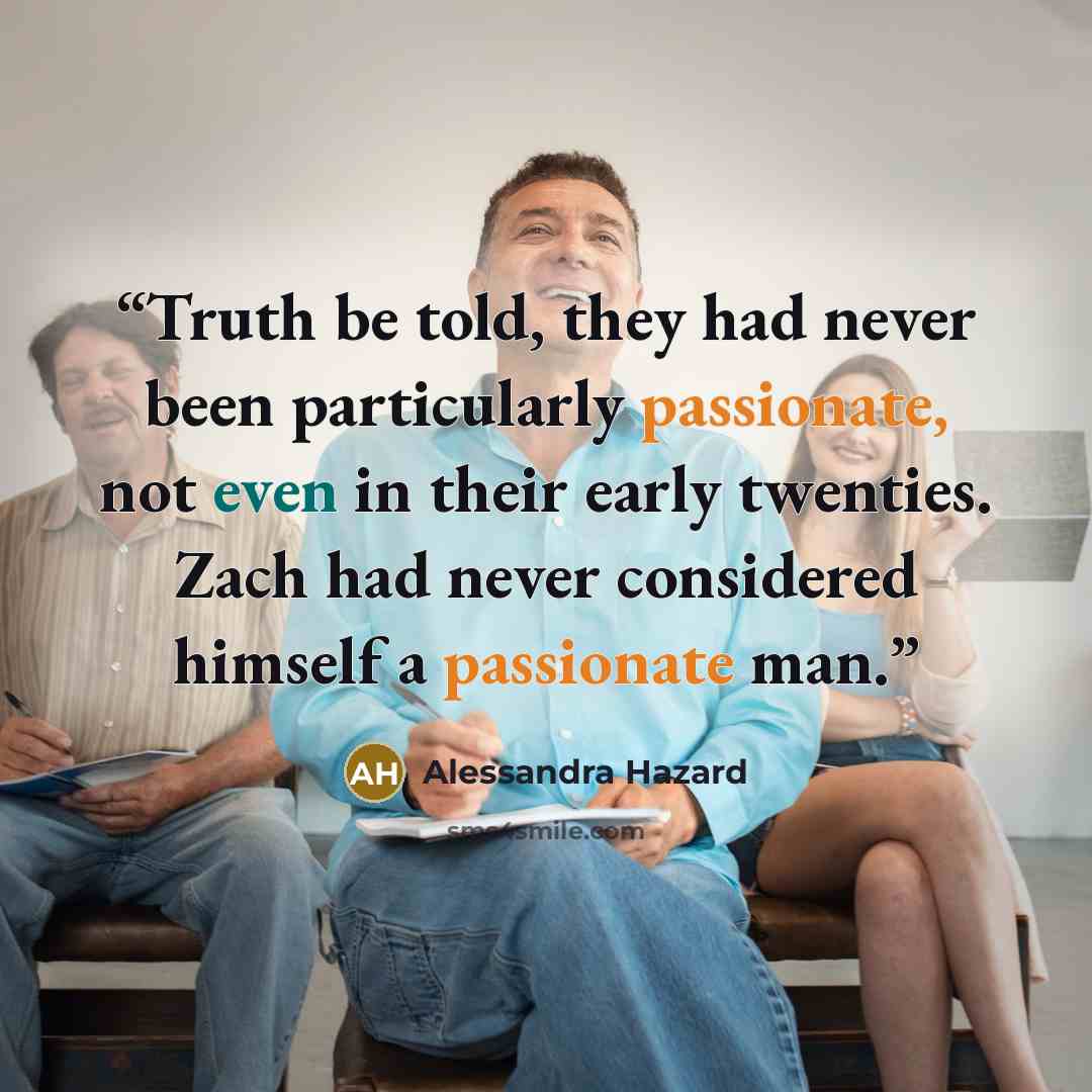 “Truth be told, they had never been particularly passionate, not even in their early twenties. Zach had never considered himself a passionate man.” quote by Alessandra Hazard