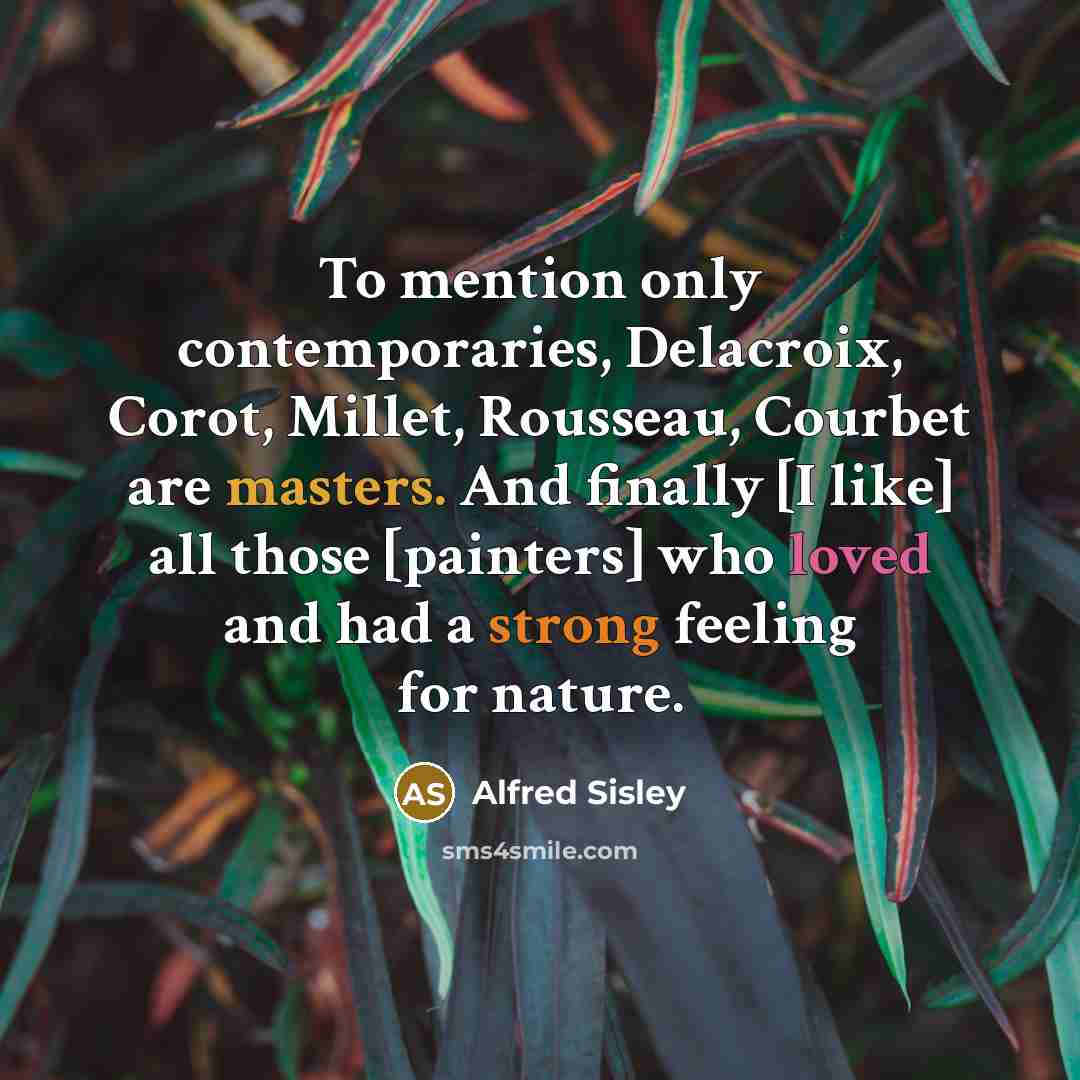 “To mention only contemporaries, Delacroix, Corot, Millet, Rousseau, Courbet are masters. And finally [I like] all those [painters] who loved and had a strong feeling for nature.” quote by Alfred Sisley