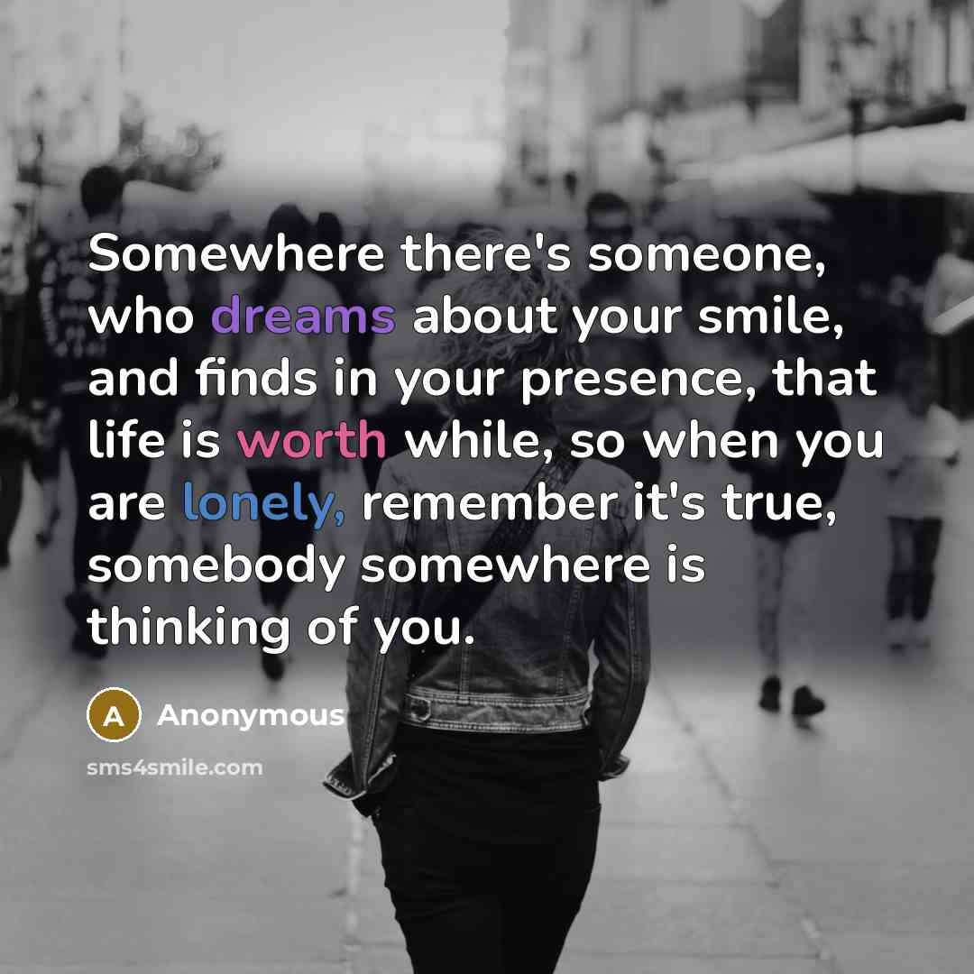 “Somewhere there's someone, who dreams about your smile, and finds in your presence, that life is worth while, so when you are lonely, remember it's true, somebody somewhere is thinking of you.” quote by Anonymous