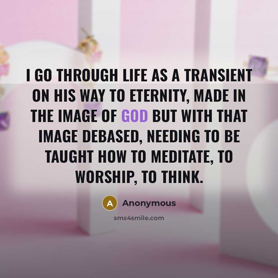 “I go through life as a transient on his way to eternity, made in the image of God but with that image debased, needing to be taught how to meditate, to worship, to think.” quote by Anonymous