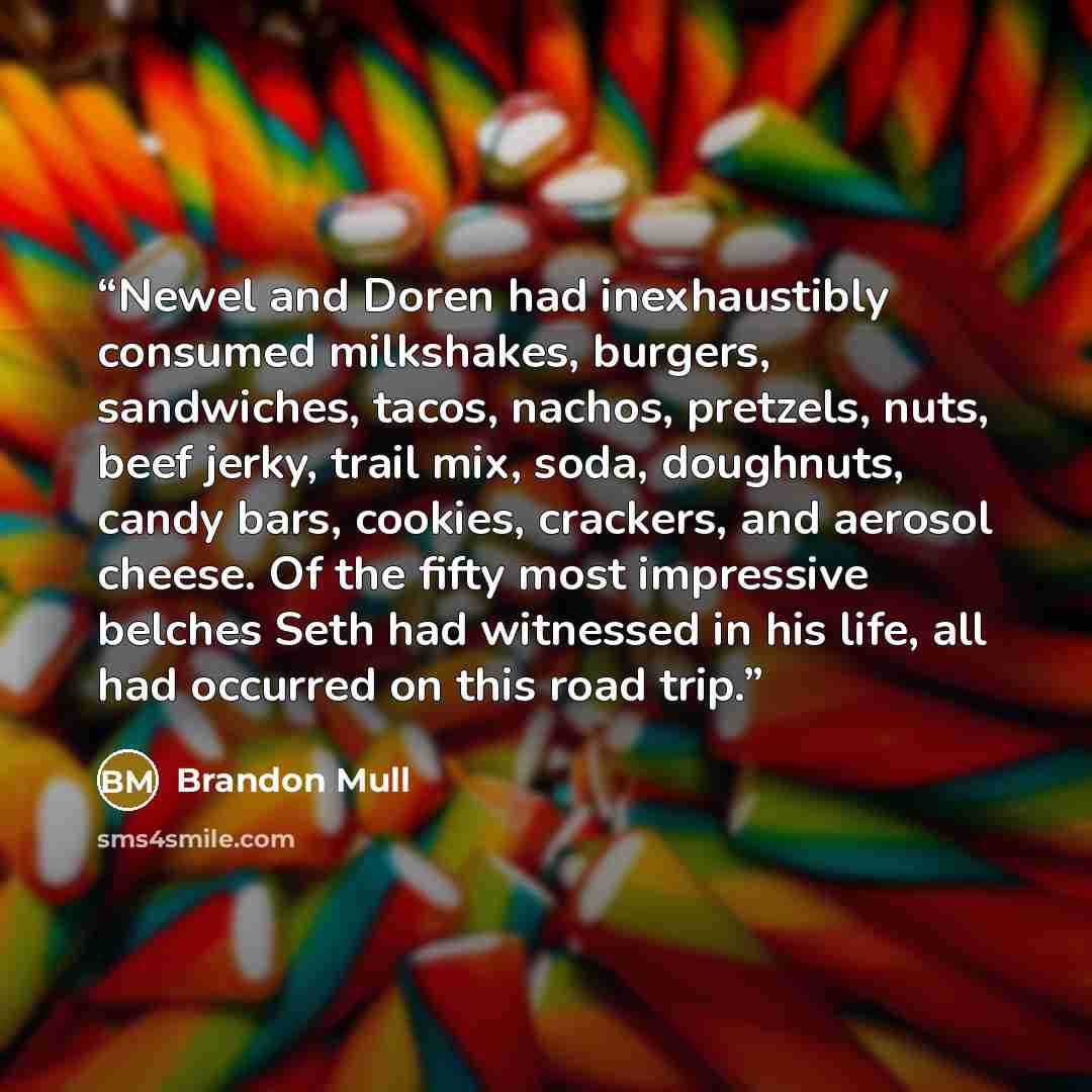 “Newel and Doren had inexhaustibly consumed milkshakes, burgers, sandwiches, tacos, nachos, pretzels, nuts, beef jerky, trail mix, soda, doughnuts, candy bars, cookies, crackers, and aerosol cheese. Of the fifty most impressive belches Seth had witnessed in his life, all had occurred on this road…” quote by Brandon Mull