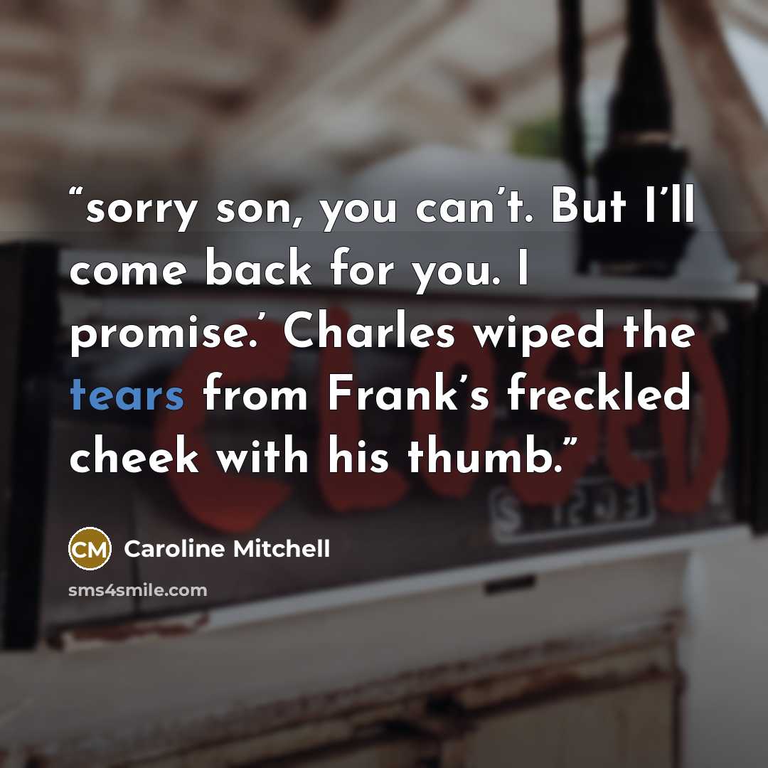 “sorry son, you can’t. But I’ll come back for you. I promise.’ Charles wiped the tears from Frank’s freckled cheek with his thumb.” quote by Caroline Mitchell