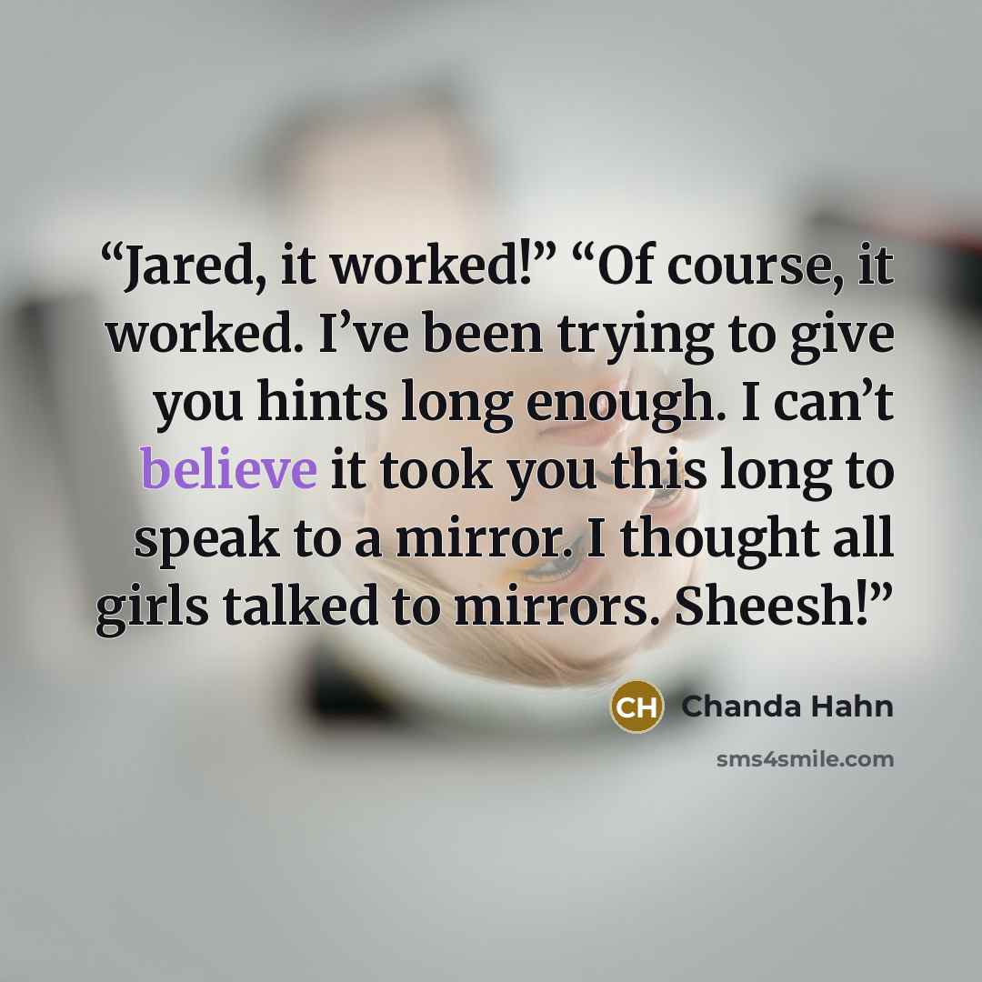 “Jared, it worked!” “Of course, it worked. I’ve been trying to give you hints long enough. I can’t believe it took you this long to speak to a mirror. I thought all girls talked to mirrors. Sheesh!” quote by Chanda Hahn