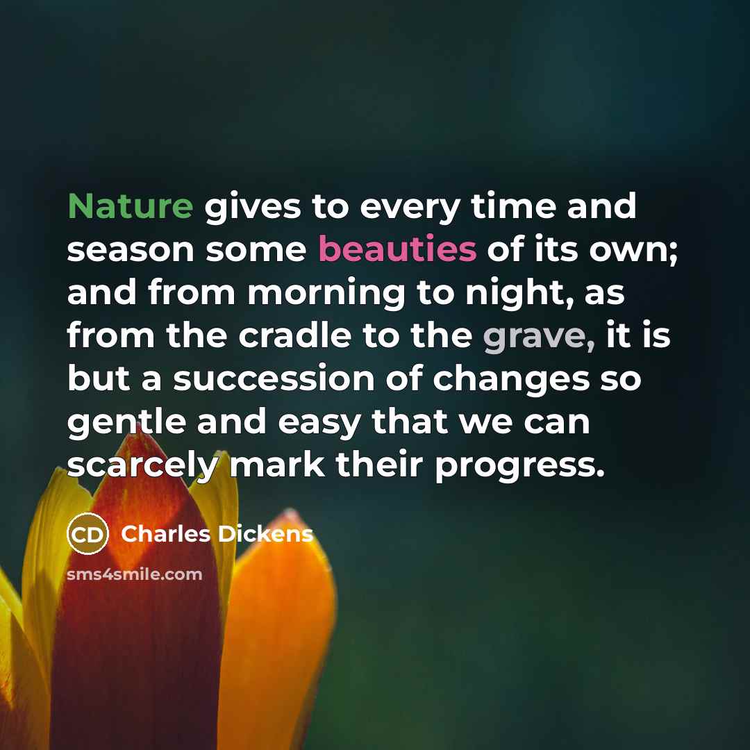 “Nature gives to every time and season some beauties of its own; and from morning to night, as from the cradle to the grave, it is but a succession of changes so gentle and easy that we can scarcely mark their progress.” quote by Charles Dickens