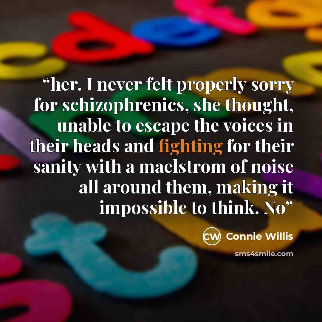 “her. I never felt properly sorry for schizophrenics, she thought, unable to escape the voices in their heads and fighting for their sanity with a maelstrom of noise all around them, making it impossible to think. No” quote by Connie Willis