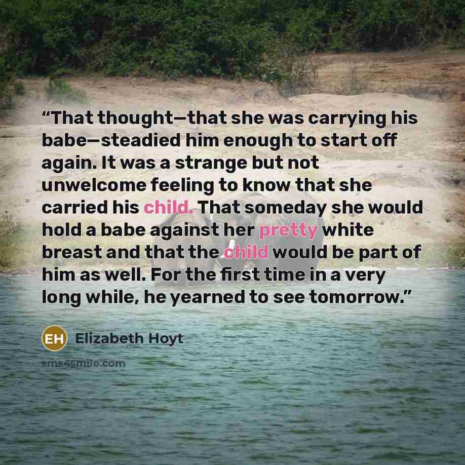 “That thought—that she was carrying his babe—steadied him enough to start off again. It was a strange but not unwelcome feeling to know that she carried his child. That someday she would hold a babe against her pretty white breast and that the child would be part of him as well. For the first time…” quote by Elizabeth Hoyt