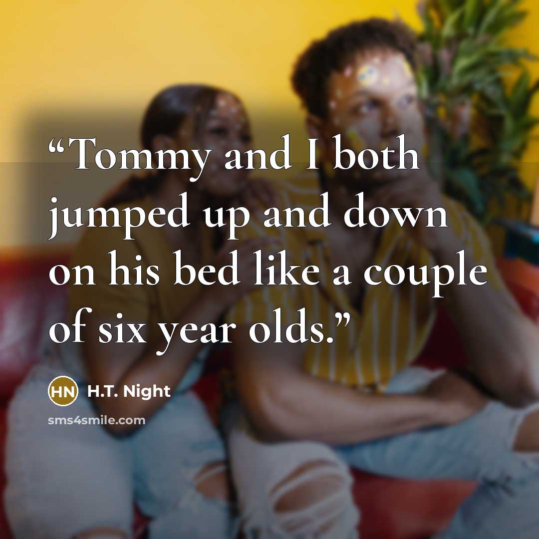 “Tommy and I both jumped up and down on his bed like a couple of six year olds.” quote by H.T. Night