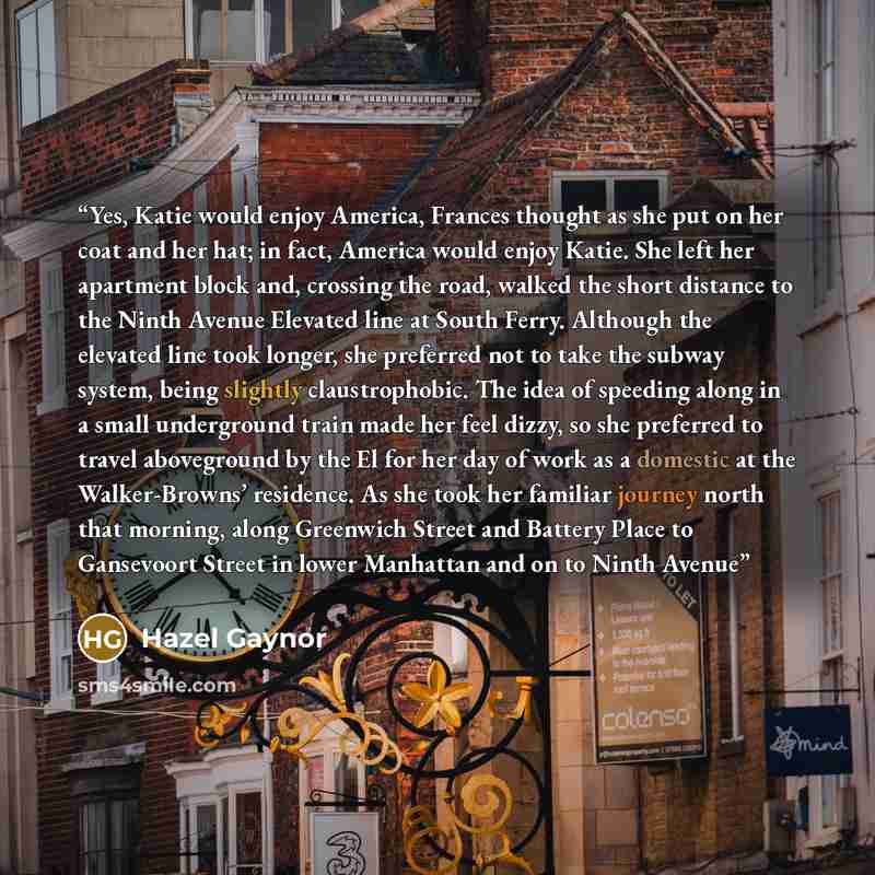 “Yes, Katie would enjoy America, Frances thought as she put on her coat and her hat; in fact, America would enjoy Katie. She left her apartment block and, crossing the road, walked the short distance to the Ninth Avenue Elevated line at South Ferry. Although the elevated line took longer, she…” quote by Hazel Gaynor