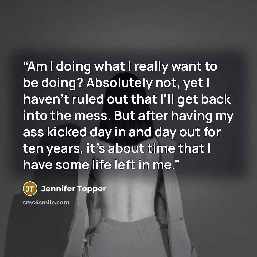 “Am I doing what I really want to be doing? Absolutely not, yet I haven't ruled out that I'll get back into the mess. But after having my ass kicked day in and day out for ten years, it's about time that I have some life left in me.” quote by Jennifer Topper