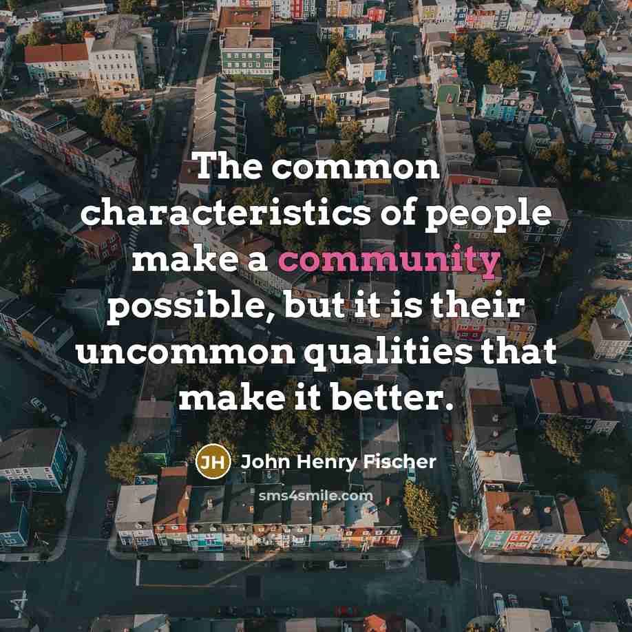 “The common characteristics of people make a community possible, but it is their uncommon qualities that make it better.” quote by John Henry Fischer