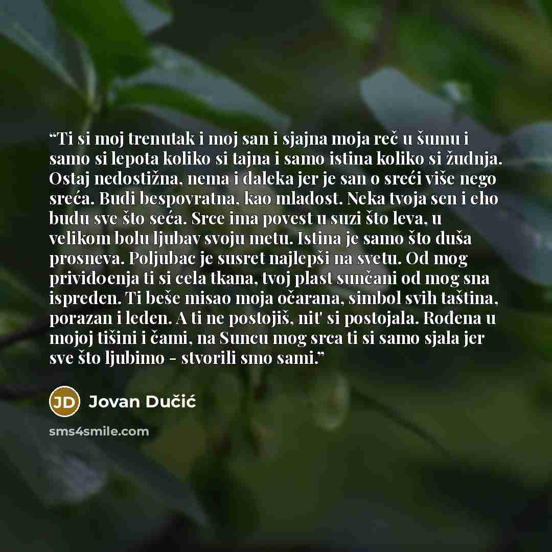 “Ti si moj trenutak i moj san i sjajna moja reč u šumu i samo si lepota koliko si tajna i samo istina koliko si žudnja. Ostaj nedostižna, nema i daleka jer je san o sreći više nego sreća. Budi bespovratna, kao mladost. Neka tvoja sen i eho budu sve što seća. Srce ima povest u suzi što leva, u…” quote by Jovan Dučić