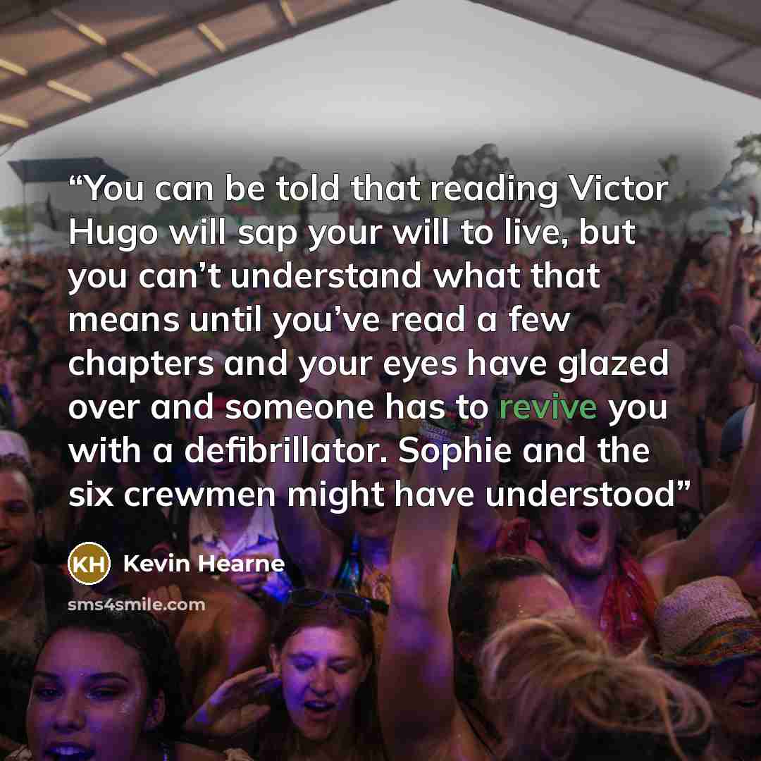 “You can be told that reading Victor Hugo will sap your will to live, but you can’t understand what that means until you’ve read a few chapters and your eyes have glazed over and someone has to revive you with a defibrillator. Sophie and the six crewmen might have understood” quote by Kevin Hearne