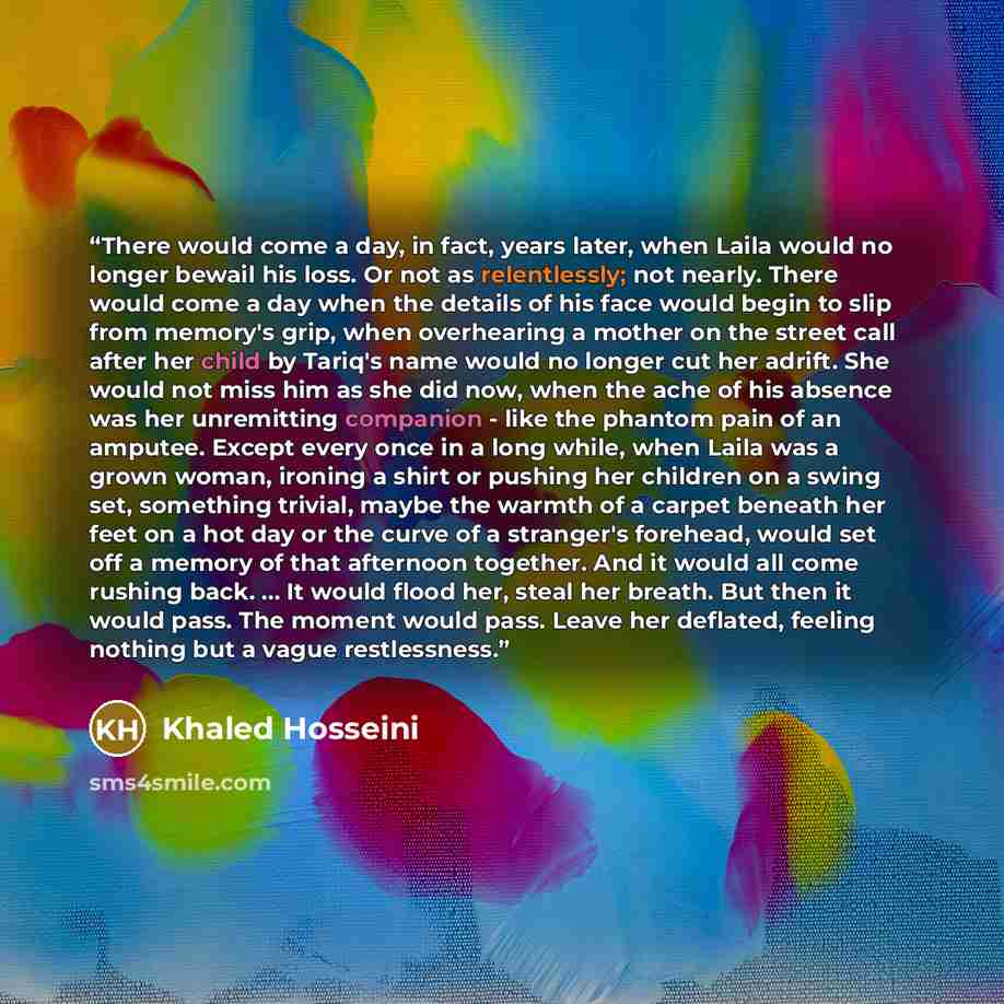 “There would come a day, in fact, years later, when Laila would no longer bewail his loss. Or not as relentlessly; not nearly. There would come a day when the details of his face would begin to slip from memory's grip, when overhearing a mother on the street call after her child by Tariq's name…” quote by Khaled Hosseini
