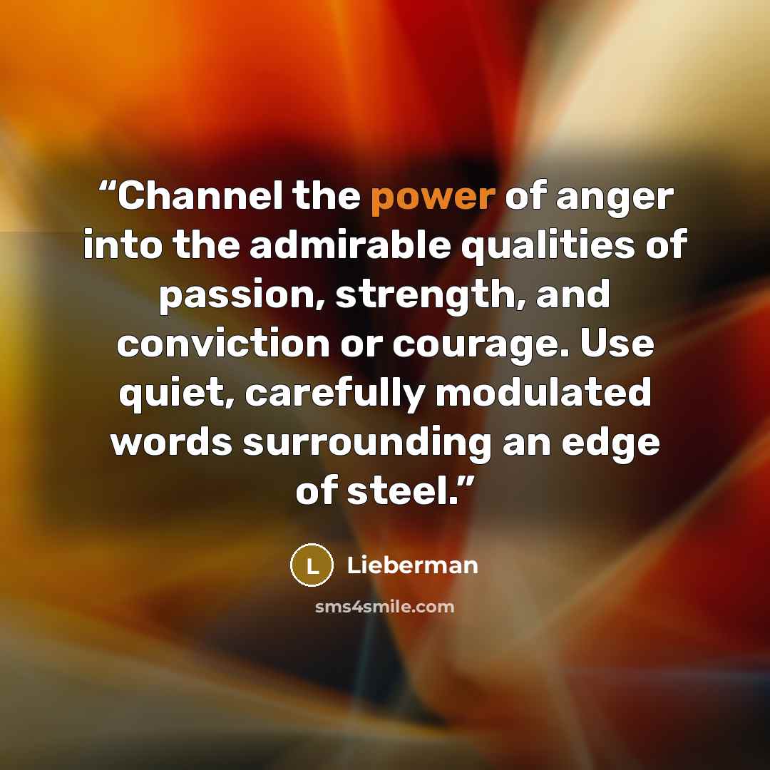 “Channel the power of anger into the admirable qualities of passion, strength, and conviction or courage. Use quiet, carefully modulated words surrounding an edge of steel.” quote by Lieberman