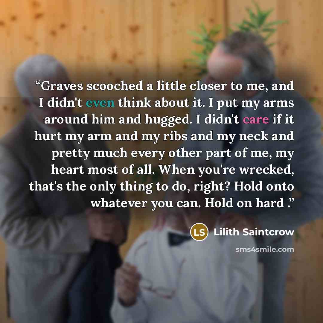 “Graves scooched a little closer to me, and I didn't even think about it. I put my arms around him and hugged. I didn't care if it hurt my arm and my ribs and my neck and pretty much every other part of me, my heart most of all. When you're wrecked, that's the only thing to do, right? Hold onto…” quote by Lilith Saintcrow