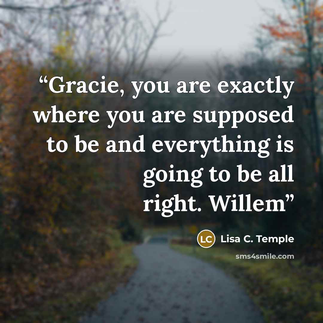 “Gracie, you are exactly where you are supposed to be and everything is going to be all right. Willem” quote by Lisa C. Temple