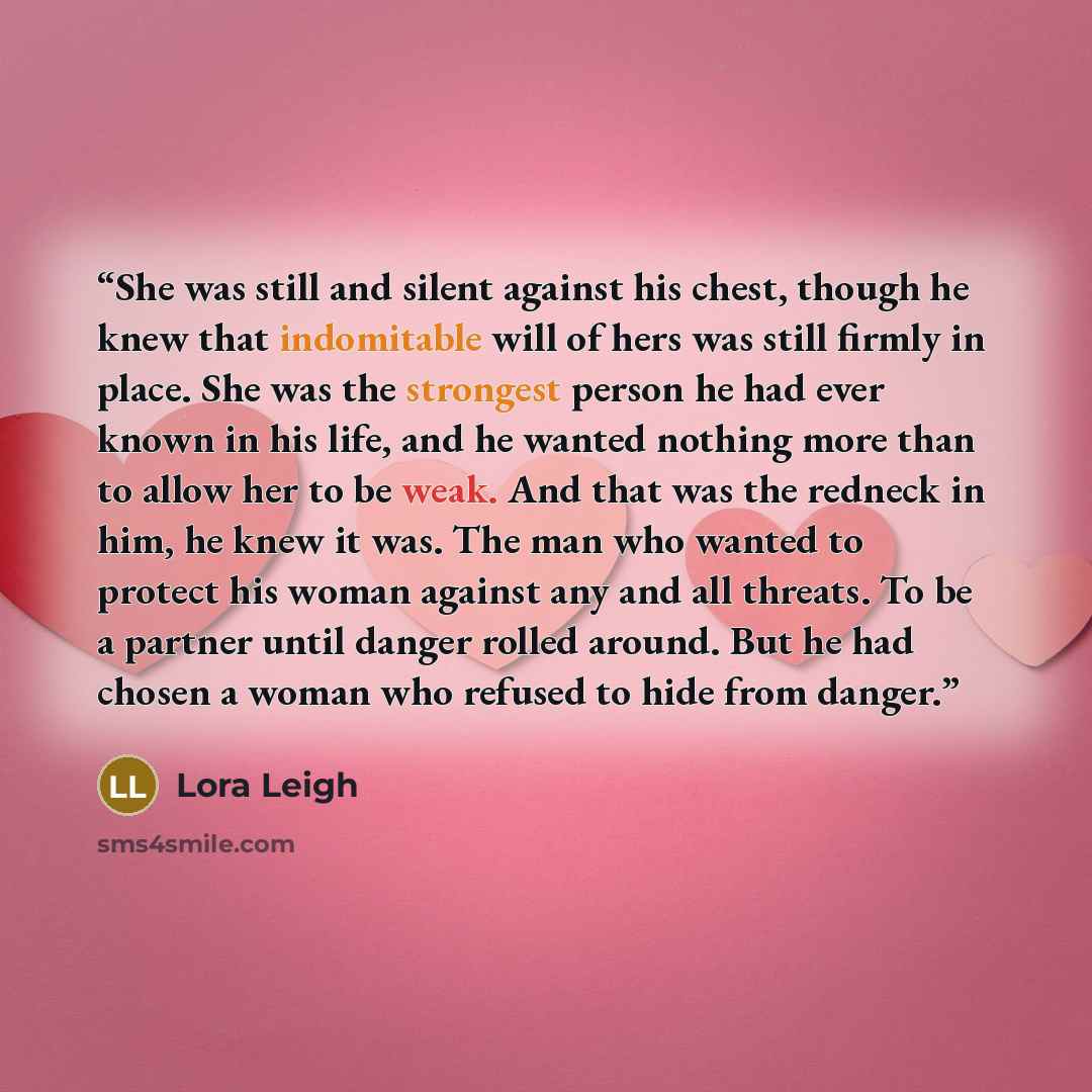 “She was still and silent against his chest, though he knew that indomitable will of hers was still firmly in place. She was the strongest person he had ever known in his life, and he wanted nothing more than to allow her to be weak. And that was the redneck in him, he knew it was. The man who…” quote by Lora Leigh