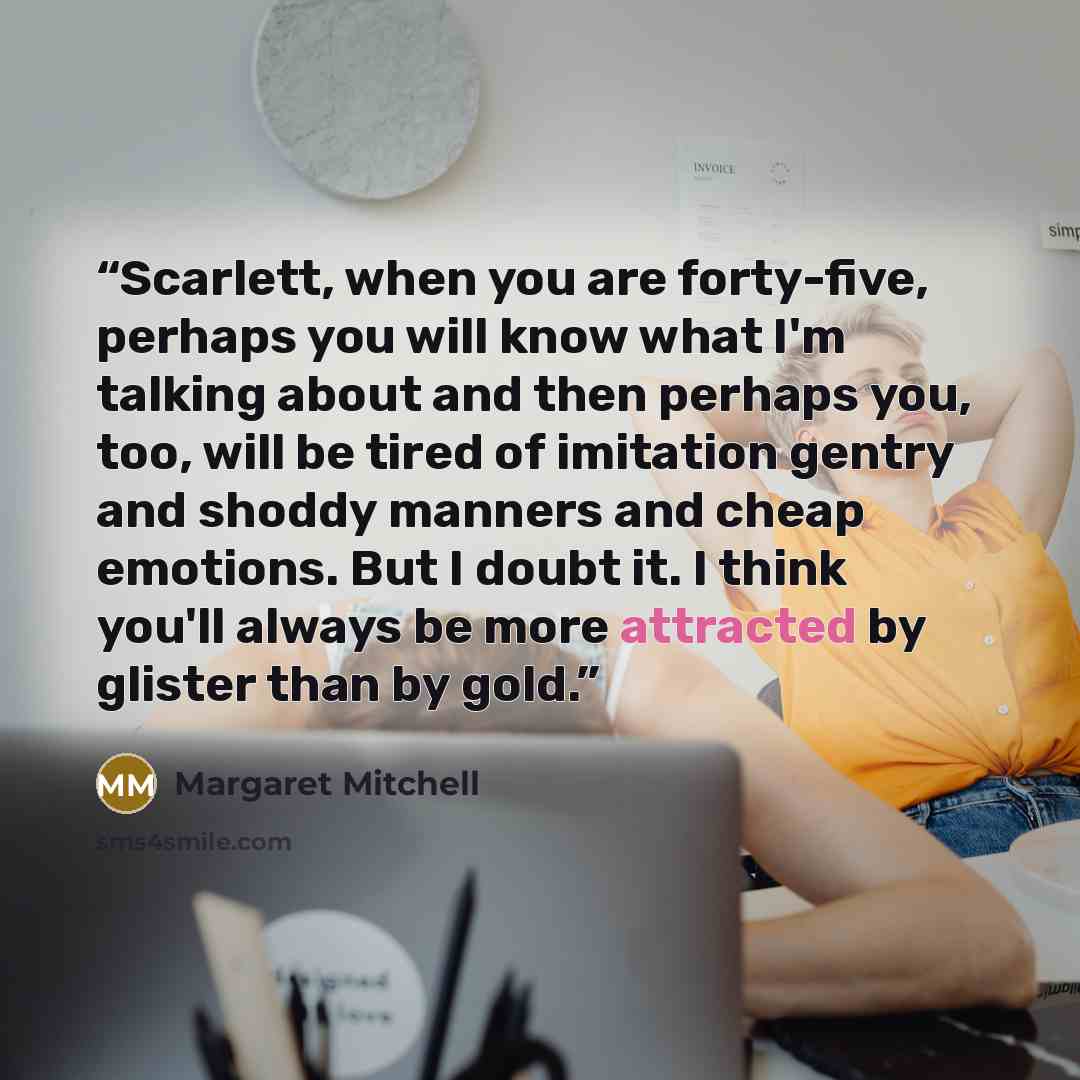 “Scarlett, when you are forty-five, perhaps you will know what I'm talking about and then perhaps you, too, will be tired of imitation gentry and shoddy manners and cheap emotions. But I doubt it. I think you'll always be more attracted by glister than by gold.” quote by Margaret Mitchell