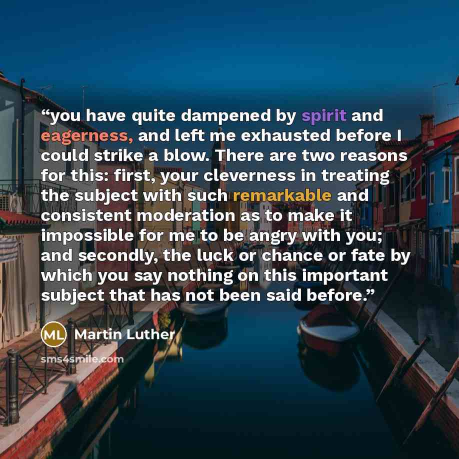 “you have quite dampened by spirit and eagerness, and left me exhausted before I could strike a blow. There are two reasons for this: first, your cleverness in treating the subject with such remarkable and consistent moderation as to make it impossible for me to be angry with you; and secondly, the…” quote by Martin Luther