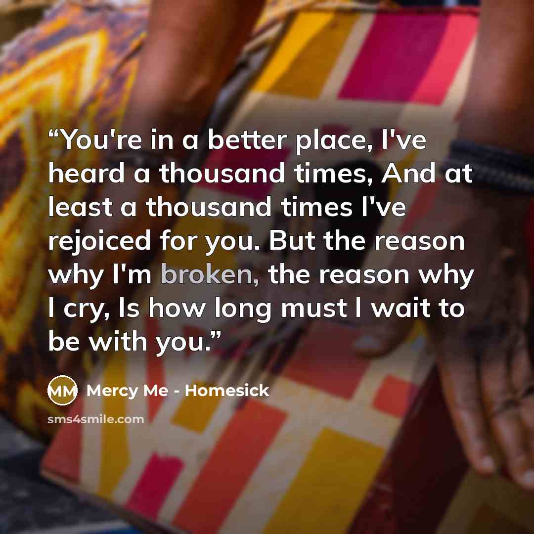 “You're in a better place, I've heard a thousand times, And at least a thousand times I've rejoiced for you. But the reason why I'm broken, the reason why I cry, Is how long must I wait to be with you.” quote by Mercy Me - Homesick