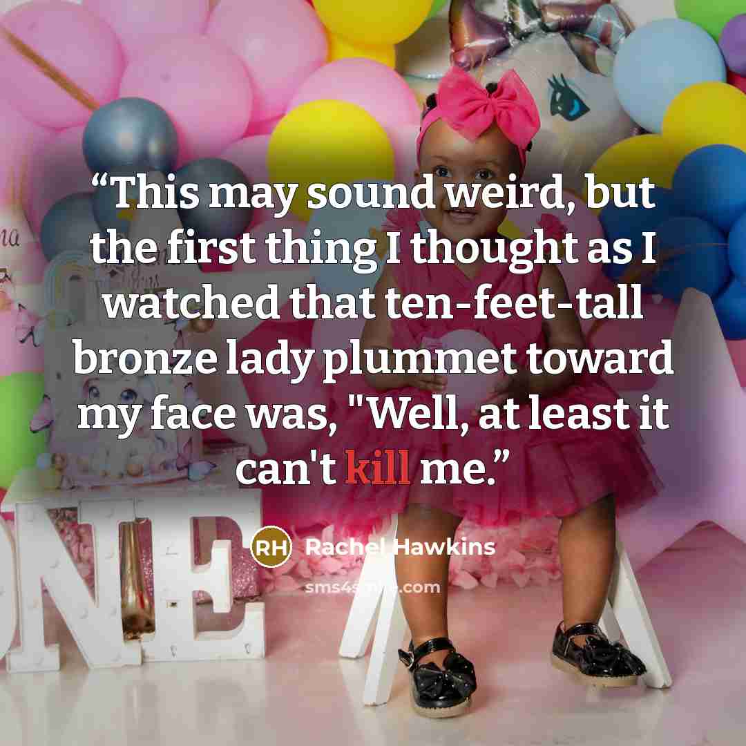“This may sound weird, but the first thing I thought as I watched that ten-feet-tall bronze lady plummet toward my face was, "Well, at least it can't kill me.” quote by Rachel Hawkins