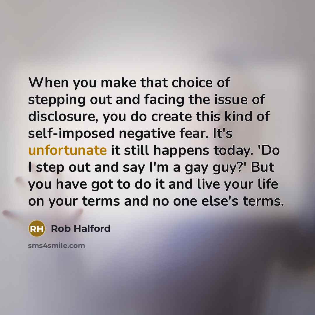 “When you make that choice of stepping out and facing the issue of disclosure, you do create this kind of self-imposed negative fear. It's unfortunate it still happens today. 'Do I step out and say I'm a gay guy?' But you have got to do it and live your life on your terms and no one else's terms.” quote by Rob Halford