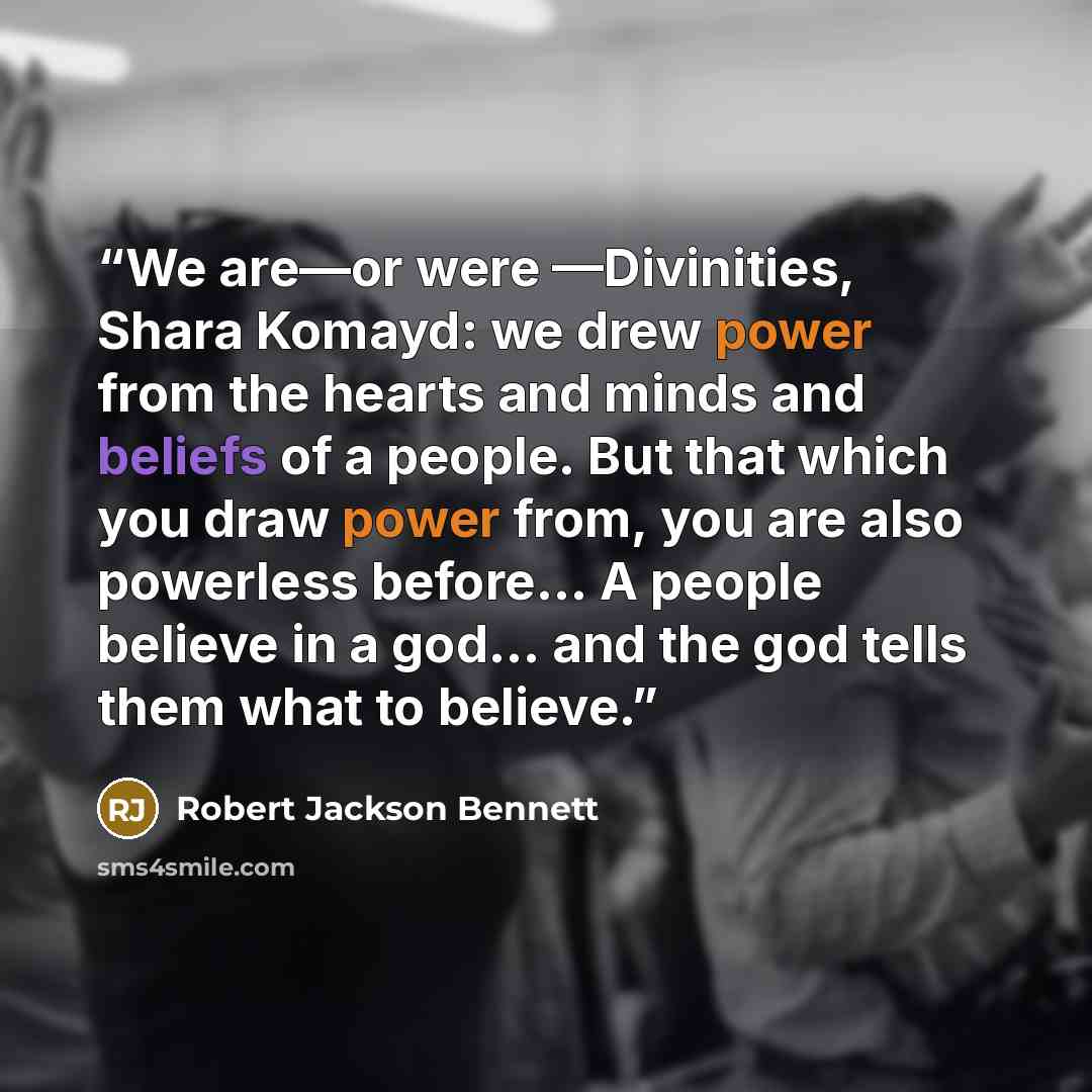 “We are—or were —Divinities, Shara Komayd: we drew power from the hearts and minds and beliefs of a people. But that which you draw power from, you are also powerless before... A people believe in a god... and the god tells them what to believe.” quote by Robert Jackson Bennett