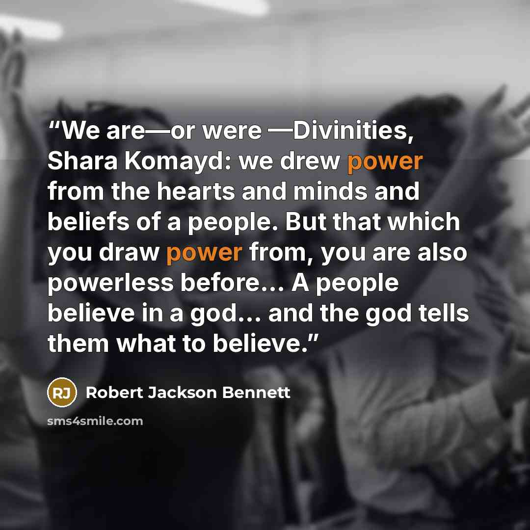 “We are—or were —Divinities, Shara Komayd: we drew power from the hearts and minds and beliefs of a people. But that which you draw power from, you are also powerless before... A people believe in a god... and the god tells them what to believe.” quote by Robert Jackson Bennett