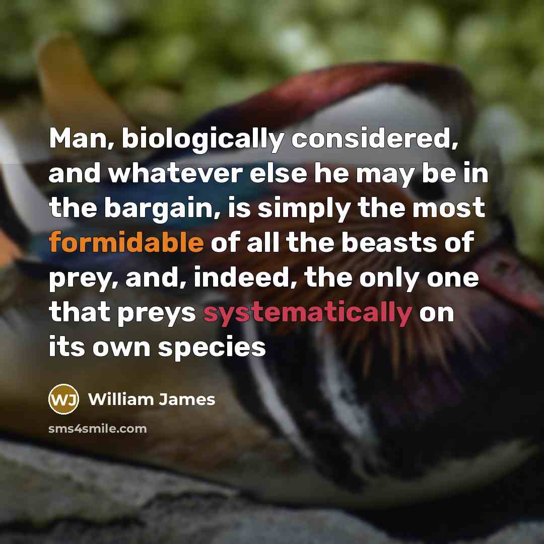“Man, biologically considered, and whatever else he may be in the bargain, is simply the most formidable of all the beasts of prey, and, indeed, the only one that preys systematically on its own species” quote by William James
