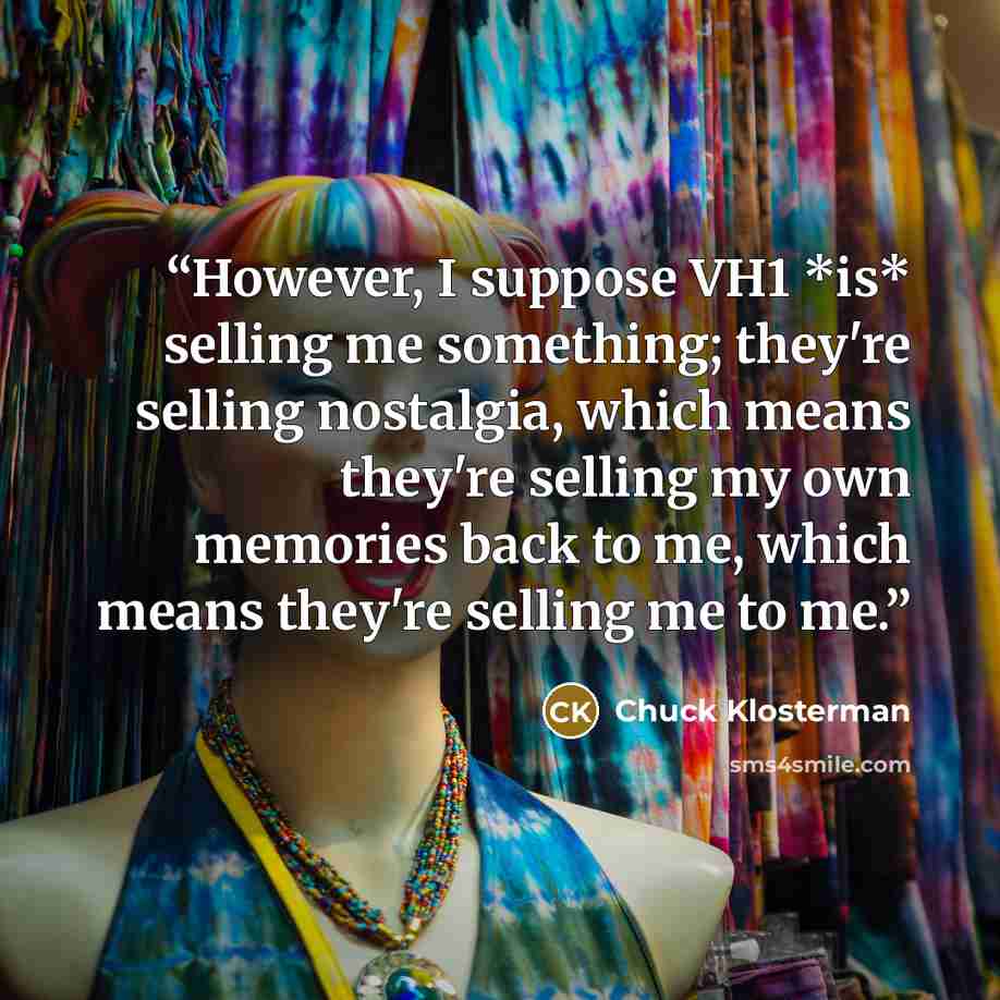“However, I suppose VH1 *is* selling me something; they're selling nostalgia, which means they're selling my own memories back to me, which means they're selling me to me.” quote by Chuck Klosterman