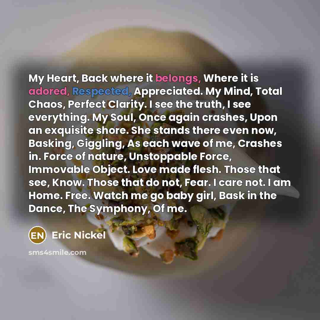 “My Heart, Back where it belongs, Where it is adored, Respected, Appreciated. My Mind, Total Chaos, Perfect Clarity. I see the truth, I see everything. My Soul, Once again crashes, Upon an exquisite shore. She stands there even now, Basking, Giggling, As each wave of me, Crashes in. Force of…” quote by Eric Nickel